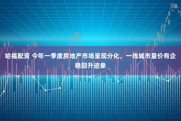 哈福配资 今年一季度房地产市场呈现分化，一线城市量价有企稳回升迹象
