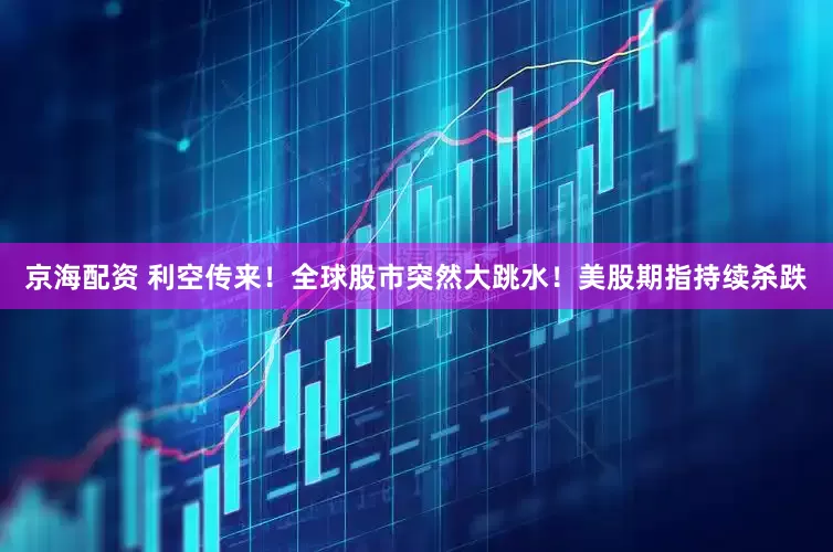 京海配资 利空传来！全球股市突然大跳水！美股期指持续杀跌