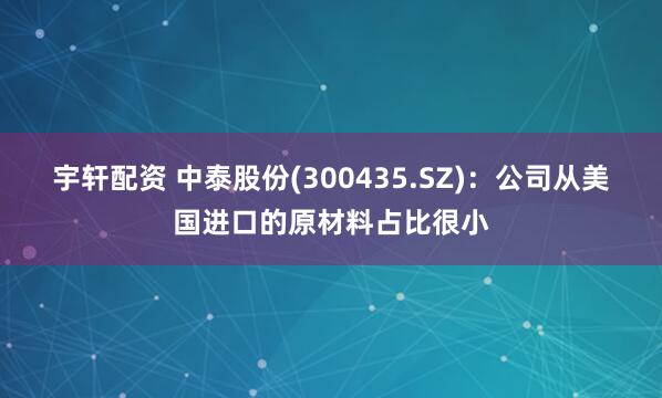宇轩配资 中泰股份(300435.SZ)：公司从美国进口的原材料占比很小