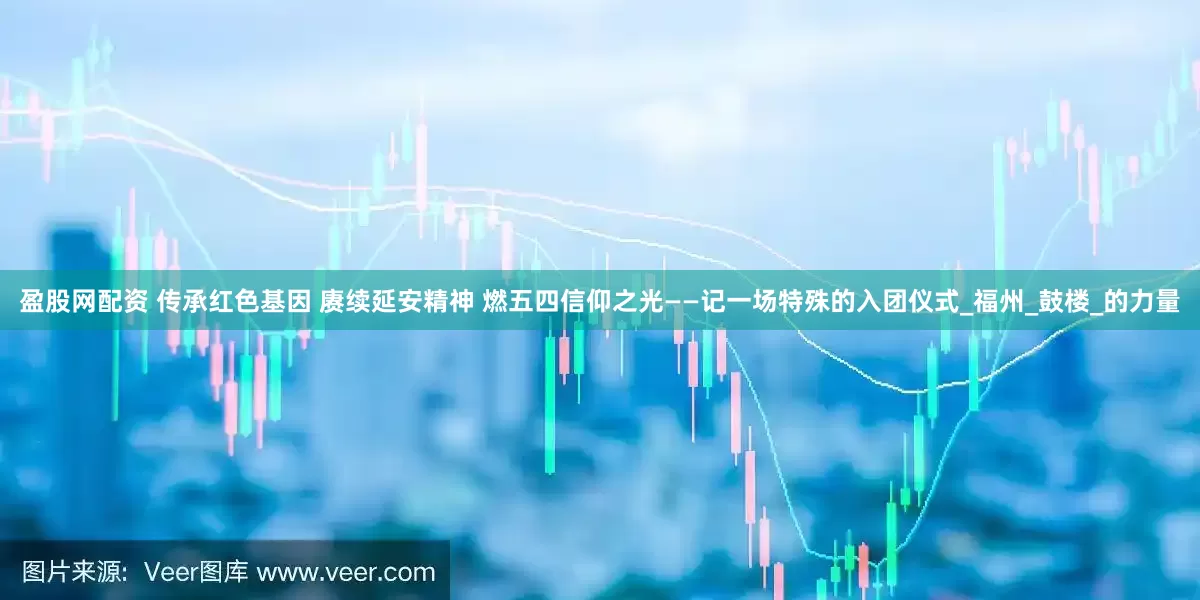 盈股网配资 传承红色基因 赓续延安精神 燃五四信仰之光——记一场特殊的入团仪式_福州_鼓楼_的力量