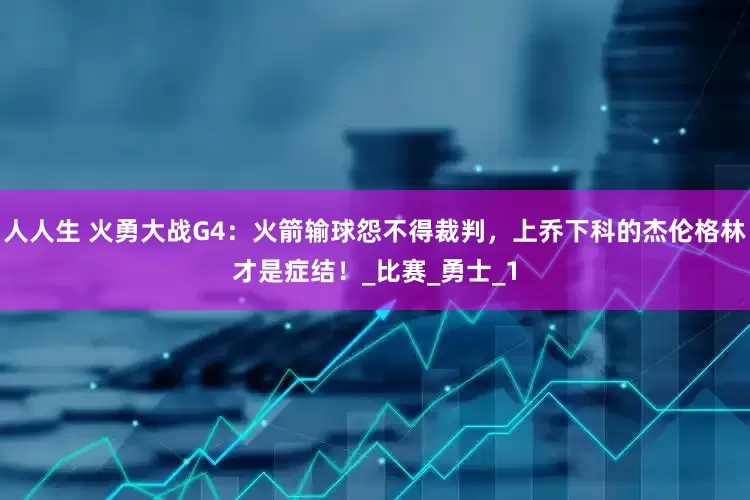 人人生 火勇大战G4：火箭输球怨不得裁判，上乔下科的杰伦格林才是症结！_比赛_勇士_1