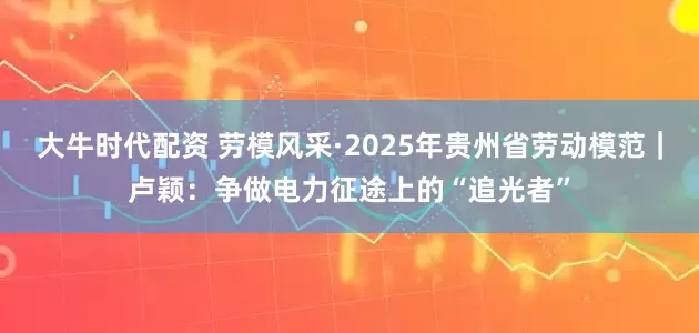 大牛时代配资 劳模风采·2025年贵州省劳动模范｜卢颖：争做电力征途上的“追光者”