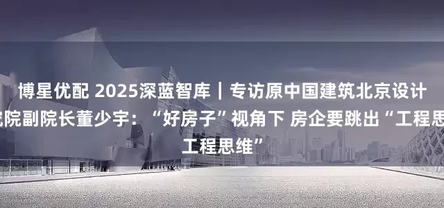 博星优配 2025深蓝智库｜专访原中国建筑北京设计研究院副院长董少宇：“好房子”视角下 房企要跳出“工程思维”