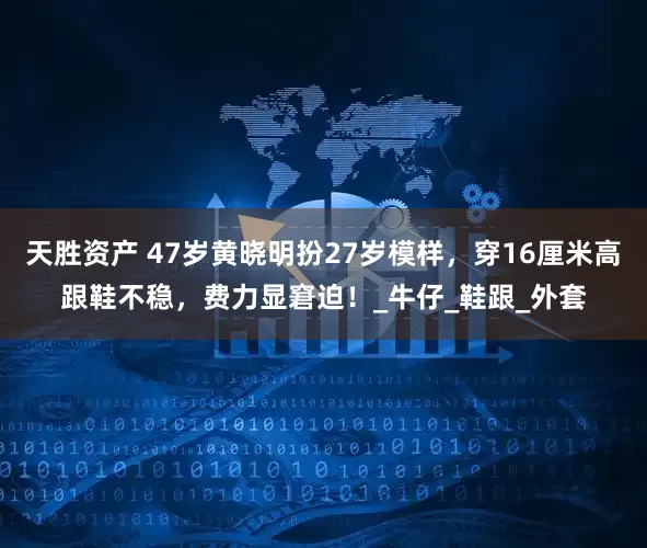 天胜资产 47岁黄晓明扮27岁模样，穿16厘米高跟鞋不稳，费力显窘迫！_牛仔_鞋跟_外套