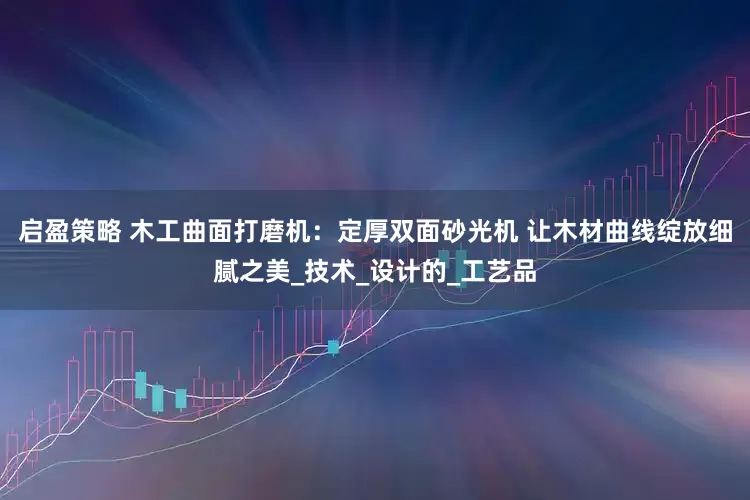启盈策略 木工曲面打磨机：定厚双面砂光机 让木材曲线绽放细腻之美_技术_设计的_工艺品