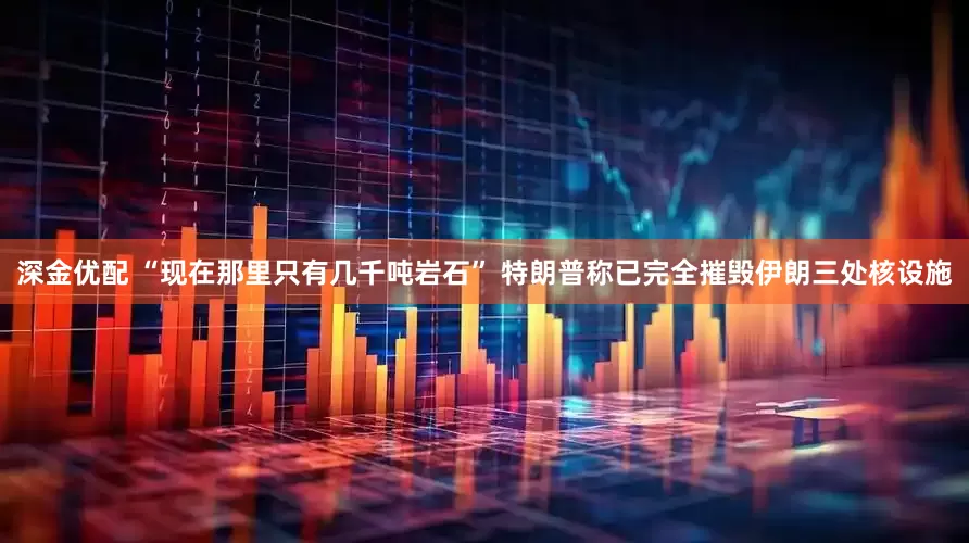 深金优配 “现在那里只有几千吨岩石” 特朗普称已完全摧毁伊朗三处核设施