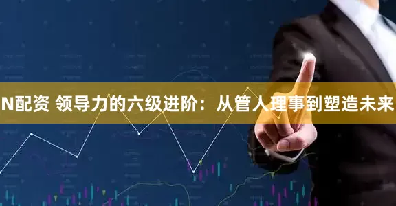 N配资 领导力的六级进阶：从管人理事到塑造未来