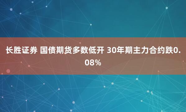 长胜证券 国债期货多数低开 30年期主力合约跌0.08%