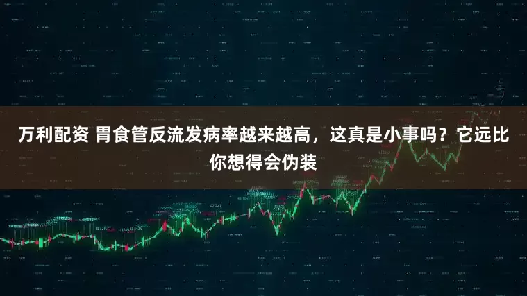 万利配资 胃食管反流发病率越来越高，这真是小事吗？它远比你想得会伪装