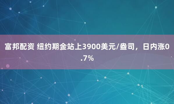 富邦配资 纽约期金站上3900美元/盎司，日内涨0.7%