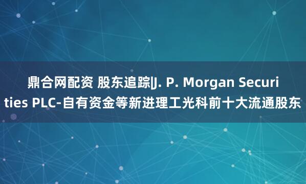 鼎合网配资 股东追踪|J. P. Morgan Securities PLC-自有资金等新进理工光科前十大流通股东