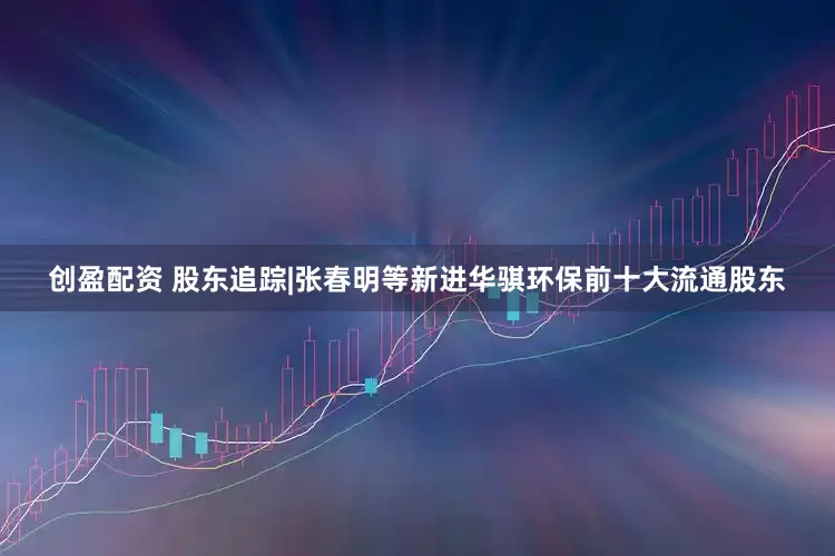 创盈配资 股东追踪|张春明等新进华骐环保前十大流通股东