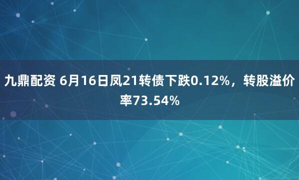 九鼎配资 6月16日凤21转债下跌0.12%，转股溢价率73.54%