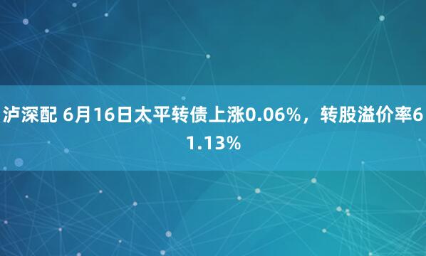 泸深配 6月16日太平转债上涨0.06%，转股溢价率61.13%
