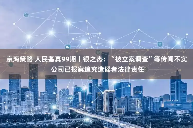 京海策略 人民鉴真99期丨银之杰：“被立案调查”等传闻不实 公司已报案追究造谣者法律责任