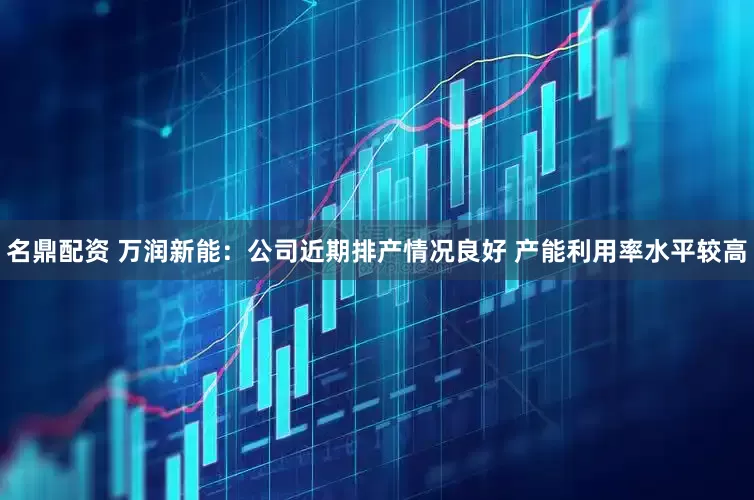 名鼎配资 万润新能：公司近期排产情况良好 产能利用率水平较高