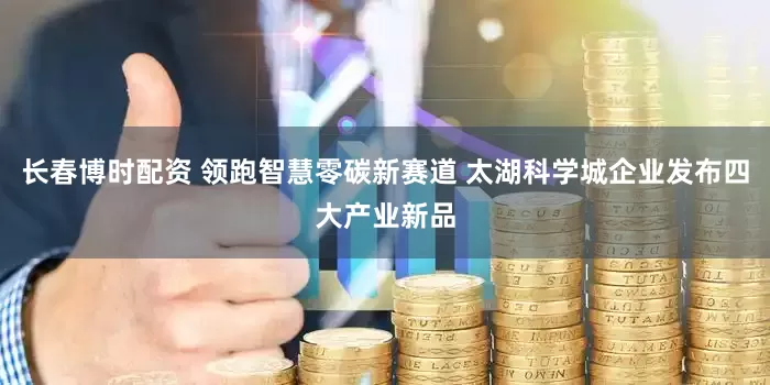 长春博时配资 领跑智慧零碳新赛道 太湖科学城企业发布四大产业新品